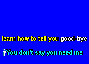 learn how to tell you good-bye

iYou don't say you need me