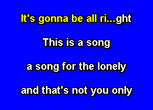 It's gonna be all ri...ght
This is a song

a song for the lonely

and that's not you only