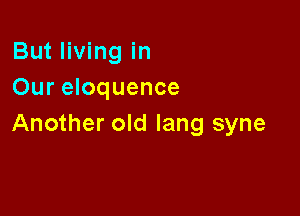 But living in
Our eloquence

Another old lang syne