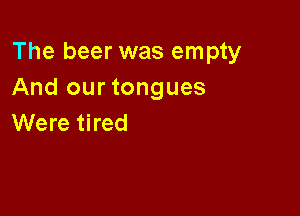 The beer was empty
And our tongues

Were tired