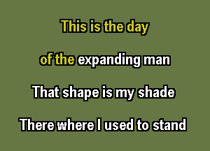 This is the day

of the expanding man

That shape is my shade

There where I used to stand
