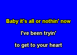 Baby it's all or nothin' now

I've been tryin'

to get to your heart