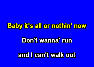Baby it's all or nothin' now

Don't wanna' run

and I can't walk out