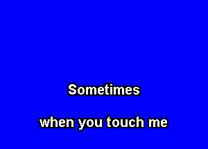 Sometimes

when you touch me