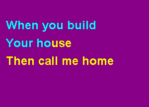 When you build
Yourhouse

Then call me home