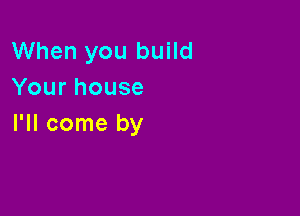 When you build
Yourhouse

I'll come by