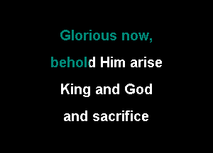 Glorious now,

behold Him arise

King and God

and sacrifice