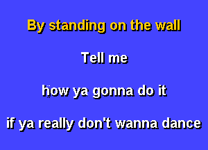 By standing on the wall
Tell me

how ya gonna do it

if ya really don't wanna dance