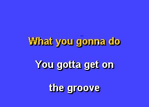 What you gonna do

You gotta get on

the groove