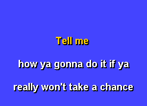 Tell me

how ya gonna do it if ya

really won't take a chance