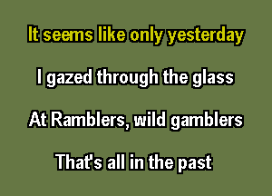 It seems like only yesterday

I gazed through the glass

At Ramblers, wild gamblers

That's all in the past