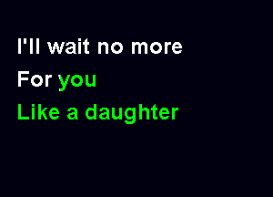 I'll wait no more
Foryou

Like a daughter