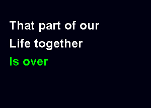 That part of our
Life together

Is over