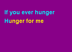 If you ever hunger
Hunger for me