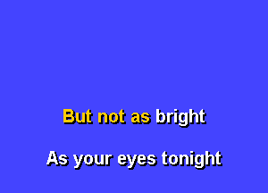 But not as bright

As your eyes tonight