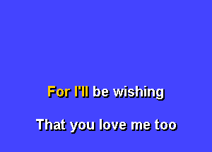 For I'll be wishing

That you love me too
