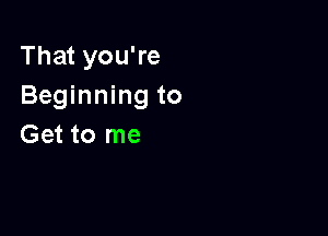 That you're
Beginning to

Get to me