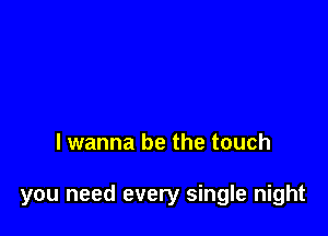 lwanna be the touch

you need every single night