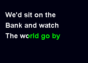 We'd sit on the
Bank and watch

The world go by