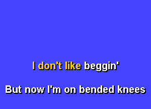 I don't like beggin'

But now I'm on bended knees