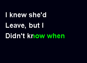 I knew she'd
Leave, but I

Didn't know when