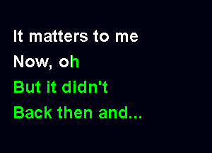 It matters to me
Now, oh

But it didn't
Back then and...