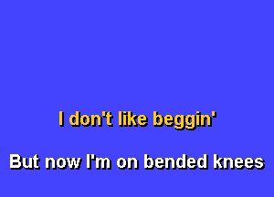 I don't like beggin'

But now I'm on bended knees