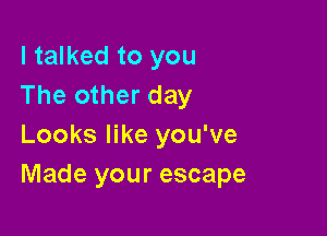 I talked to you
The other day

Looks like you've
Made your escape
