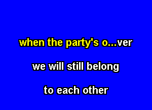 when the party's a...ver

we will still belong

to each other