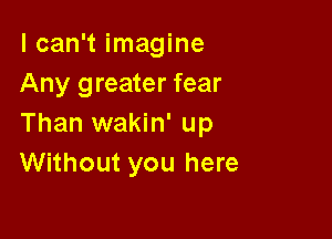 I can't imagine
Any greater fear

Than wakin' up
Without you here