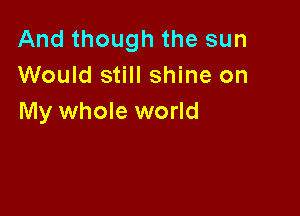 And though the sun
Would still shine on

My whole world