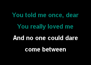 You told me once, dear

You really loved me

And no one could dare

come between