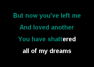 But now you've left me

And loved another
You have shattered

all of my dreams