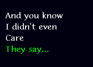 And you know
I didn't even

Care

They say...