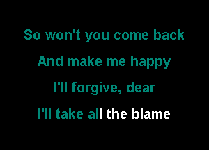 So won't you come back

And make me happy

I'll forgive, dear

I'll take all the blame