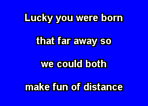 Lucky you were born

that far away so

we could both

make fun of distance
