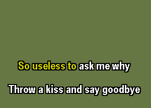 So useless to ask me why

Throw a kiss and say goodbye