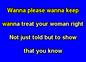 Wanna please wanna keep
wanna treat your woman right

Not just told but to show

that you know