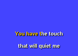 You have the touch

that will quiet me