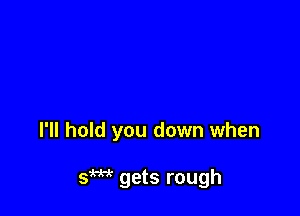 I'll hold you down when

Sm gets rough