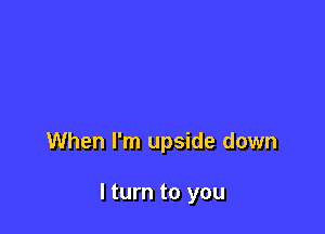 When I'm upside down

I turn to you