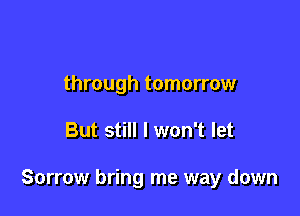 through tomorrow

But still I won't let

Sorrow bring me way down