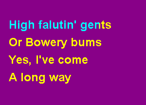 High falutin' gents
Or Bowery bums

Yes, I've come
A long way