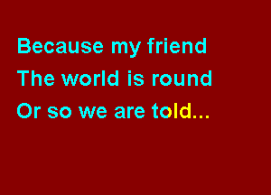 Because my friend
The world is round

Or so we are told...