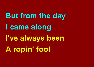 But from the day
I came along

I've always been
A ropin' fool