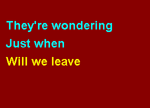 They're wondering
Just when

Will we leave