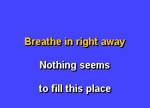 Breathe in right away

Nothing seems

to fill this place