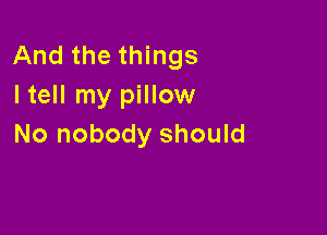 And the things
I tell my pillow

No nobody should