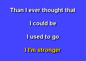 Than I ever thought that
I could be

I used to go

I I'm stronger