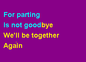 For parting
Is not goodbye

We'll be together
Aga'in
